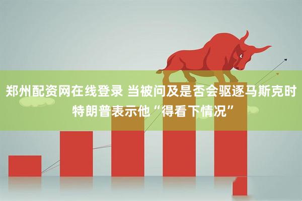 郑州配资网在线登录 当被问及是否会驱逐马斯克时 特朗普表示他“得看下情况”