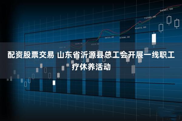配资股票交易 山东省沂源县总工会开展一线职工疗休养活动