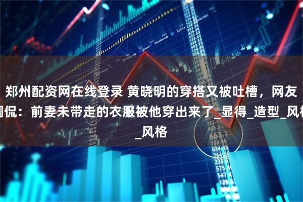 郑州配资网在线登录 黄晓明的穿搭又被吐槽，网友调侃：前妻未带走的衣服被他穿出来了_显得_造型_风格