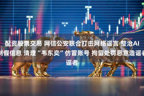 配资股票交易 网信公安联合打击网络谣言 整治AI制假信息 清理“韦东奕”仿冒账号 拘留处罚恶意造谣者