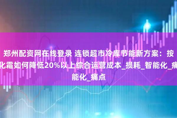 郑州配资网在线登录 连锁超市冷库节能新方案：按需化霜如何降低20%以上综合运营成本_损耗_智能化_痛点
