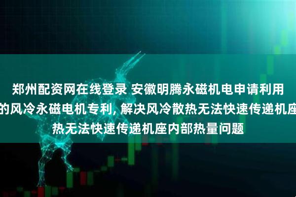郑州配资网在线登录 安徽明腾永磁机电申请利用热管增强散热的风冷永磁电机专利, 解决风冷散热无法快速传递机座内部热量问题