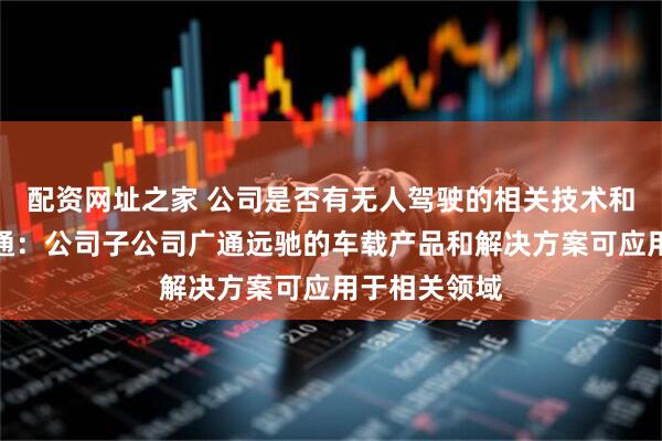配资网址之家 公司是否有无人驾驶的相关技术和产品？广和通：公司子公司广通远驰的车载产品和解决方案可应用于相关领域
