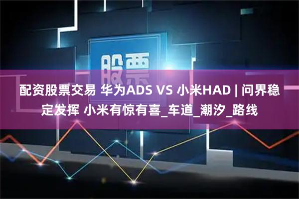 配资股票交易 华为ADS VS 小米HAD | 问界稳定发挥 小米有惊有喜_车道_潮汐_路线