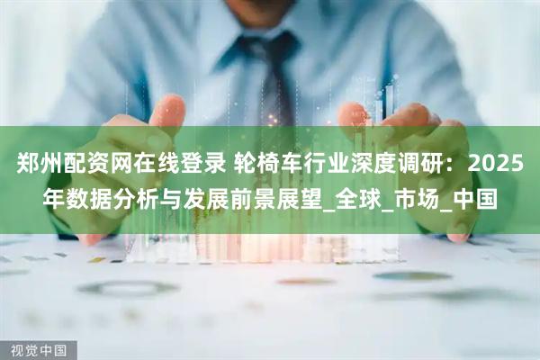 郑州配资网在线登录 轮椅车行业深度调研：2025年数据分析与发展前景展望_全球_市场_中国