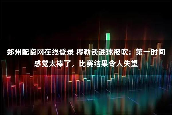 郑州配资网在线登录 穆勒谈进球被吹：第一时间感觉太棒了，比赛结果令人失望