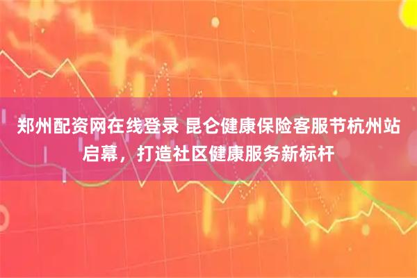 郑州配资网在线登录 昆仑健康保险客服节杭州站启幕，打造社区健康服务新标杆