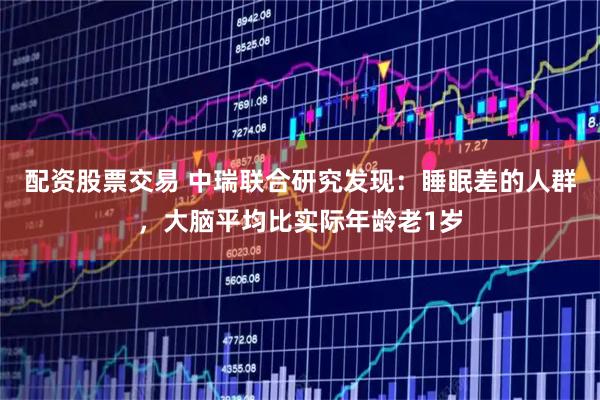 配资股票交易 中瑞联合研究发现：睡眠差的人群，大脑平均比实际年龄老1岁