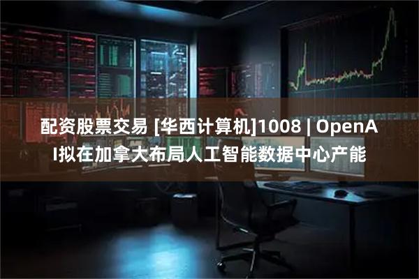 配资股票交易 [华西计算机]1008 | OpenAI拟在加拿大布局人工智能数据中心产能