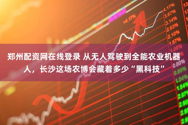 郑州配资网在线登录 从无人驾驶到全能农业机器人，长沙这场农博会藏着多少“黑科技”