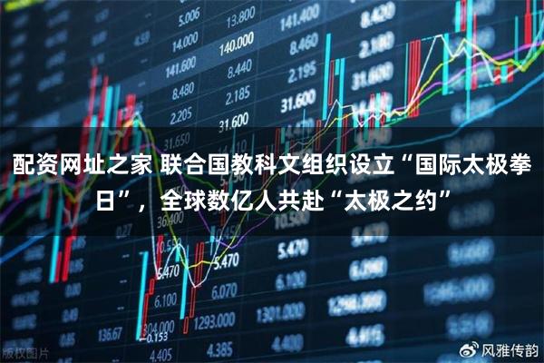 配资网址之家 联合国教科文组织设立“国际太极拳日”，全球数亿人共赴“太极之约”