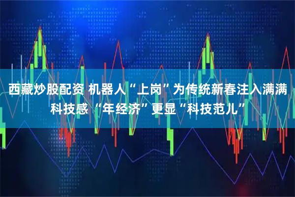 西藏炒股配资 机器人“上岗”为传统新春注入满满科技感 “年经济”更显“科技范儿”