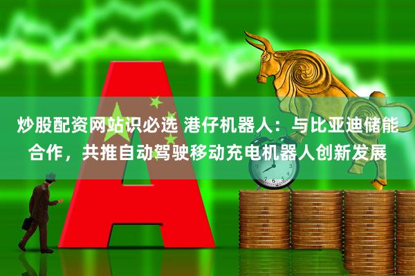 炒股配资网站识必选 港仔机器人：与比亚迪储能合作，共推自动驾驶移动充电机器人创新发展