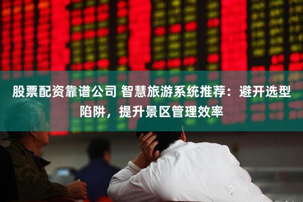股票配资靠谱公司 智慧旅游系统推荐：避开选型陷阱，提升景区管理效率