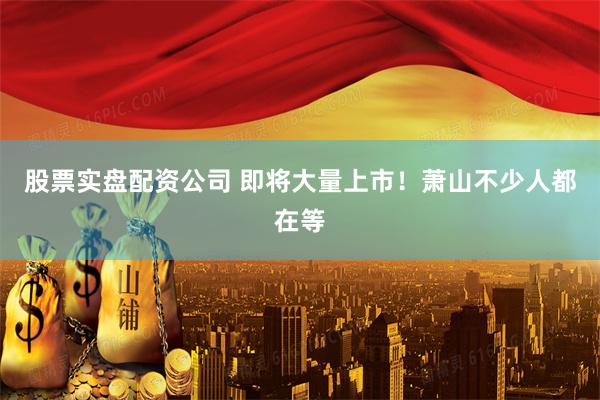 股票实盘配资公司 即将大量上市！萧山不少人都在等