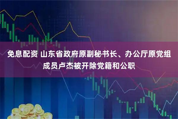 免息配资 山东省政府原副秘书长、办公厅原党组成员卢杰被开除党籍和公职