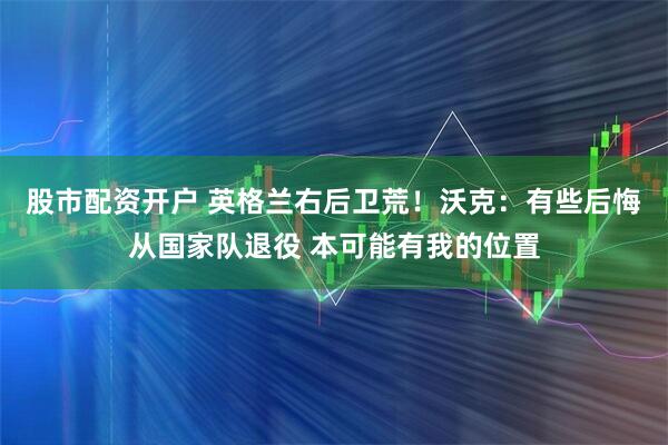 股市配资开户 英格兰右后卫荒！沃克：有些后悔从国家队退役 本可能有我的位置