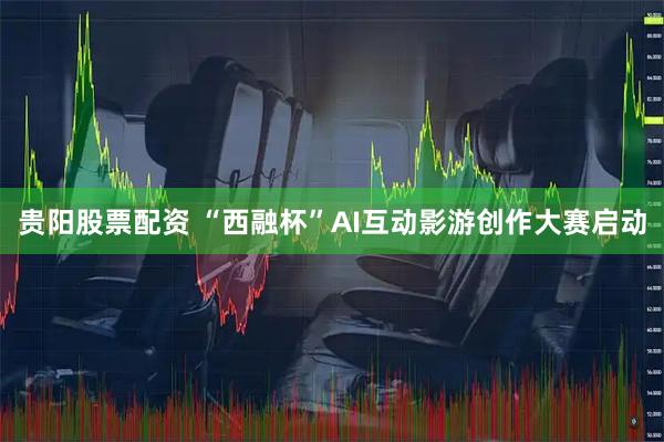 贵阳股票配资 “西融杯”AI互动影游创作大赛启动