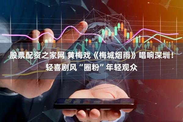 股票配资之家网 黄梅戏《梅城烟雨》唱响深圳！轻喜剧风“圈粉”年轻观众