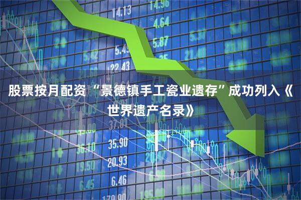 股票按月配资 “景德镇手工瓷业遗存”成功列入《世界遗产名录》